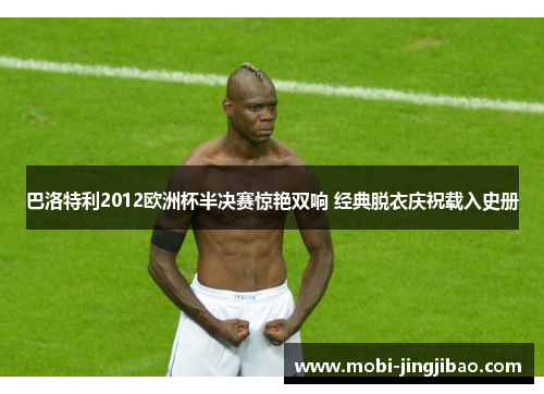 巴洛特利2012欧洲杯半决赛惊艳双响 经典脱衣庆祝载入史册