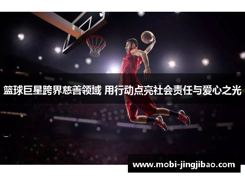 篮球巨星跨界慈善领域 用行动点亮社会责任与爱心之光