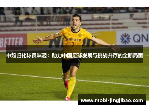 中超归化球员崛起：助力中国足球发展与挑战并存的全新局面