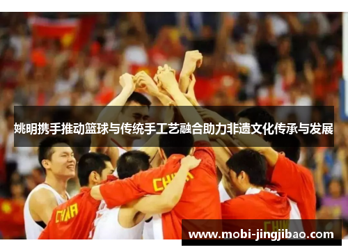 姚明携手推动篮球与传统手工艺融合助力非遗文化传承与发展
