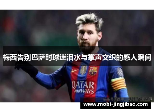 梅西告别巴萨时球迷泪水与掌声交织的感人瞬间