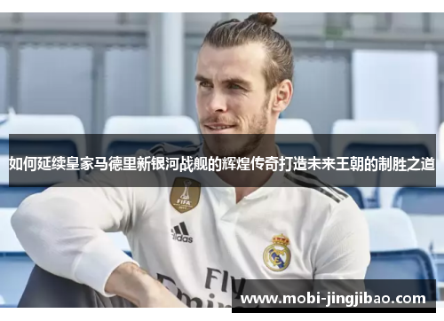 如何延续皇家马德里新银河战舰的辉煌传奇打造未来王朝的制胜之道