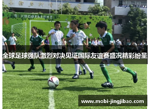 全球足球强队激烈对决见证国际友谊赛盛况精彩纷呈